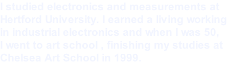 I studied electronics and measurements at  Hertford University. I earned a living working in industrial electronics and when I was 50,  I went to art school , finishing my studies at  Chelsea Art School in 1999.